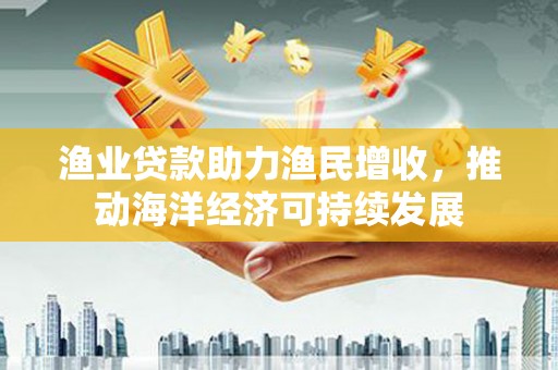 王益渔业贷款助力渔民增收，推动海洋经济可持续发展