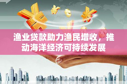 王益渔业贷款助力渔民增收，推动海洋经济可持续发展