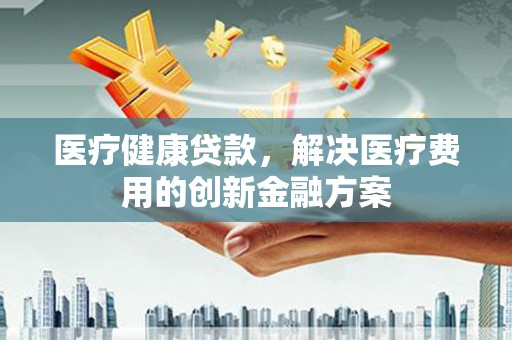 王益医疗健康贷款，解决医疗费用的创新金融方案